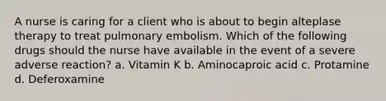 A nurse is caring for a client who is about to begin alteplase therapy to treat pulmonary embolism. Which of the following drugs should the nurse have available in the event of a severe adverse reaction? a. Vitamin K b. Aminocaproic acid c. Protamine d. Deferoxamine