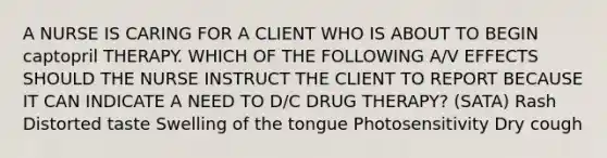 A NURSE IS CARING FOR A CLIENT WHO IS ABOUT TO BEGIN captopril THERAPY. WHICH OF THE FOLLOWING A/V EFFECTS SHOULD THE NURSE INSTRUCT THE CLIENT TO REPORT BECAUSE IT CAN INDICATE A NEED TO D/C DRUG THERAPY? (SATA) Rash Distorted taste Swelling of the tongue Photosensitivity Dry cough