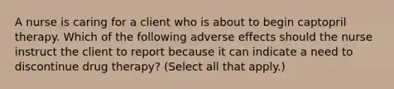 A nurse is caring for a client who is about to begin captopril therapy. Which of the following adverse effects should the nurse instruct the client to report because it can indicate a need to discontinue drug therapy? (Select all that apply.)