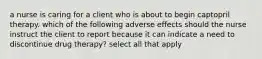 a nurse is caring for a client who is about to begin captopril therapy. which of the following adverse effects should the nurse instruct the client to report because it can indicate a need to discontinue drug therapy? select all that apply