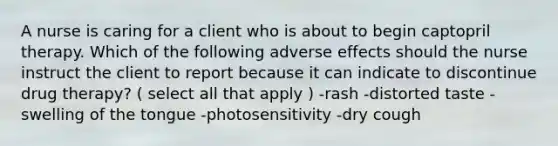 A nurse is caring for a client who is about to begin captopril therapy. Which of the following adverse effects should the nurse instruct the client to report because it can indicate to discontinue drug therapy? ( select all that apply ) -rash -distorted taste -swelling of the tongue -photosensitivity -dry cough