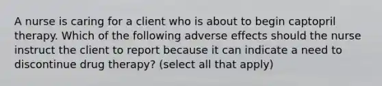 A nurse is caring for a client who is about to begin captopril therapy. Which of the following adverse effects should the nurse instruct the client to report because it can indicate a need to discontinue drug therapy? (select all that apply)