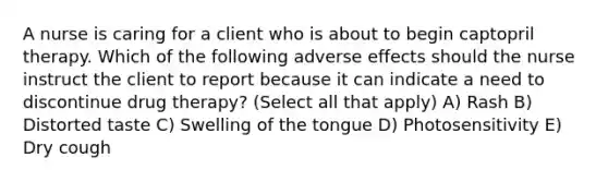 A nurse is caring for a client who is about to begin captopril therapy. Which of the following adverse effects should the nurse instruct the client to report because it can indicate a need to discontinue drug therapy? (Select all that apply) A) Rash B) Distorted taste C) Swelling of the tongue D) Photosensitivity E) Dry cough