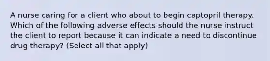 A nurse caring for a client who about to begin captopril therapy. Which of the following adverse effects should the nurse instruct the client to report because it can indicate a need to discontinue drug therapy? (Select all that apply)