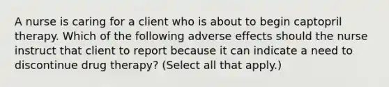 A nurse is caring for a client who is about to begin captopril therapy. Which of the following adverse effects should the nurse instruct that client to report because it can indicate a need to discontinue drug therapy? (Select all that apply.)