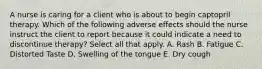 A nurse is caring for a client who is about to begin captopril therapy. Which of the following adverse effects should the nurse instruct the client to report because it could indicate a need to discontinue therapy? Select all that apply. A. Rash B. Fatigue C. Distorted Taste D. Swelling of the tongue E. Dry cough