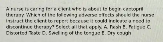 A nurse is caring for a client who is about to begin captopril therapy. Which of the following adverse effects should the nurse instruct the client to report because it could indicate a need to discontinue therapy? Select all that apply. A. Rash B. Fatigue C. Distorted Taste D. Swelling of the tongue E. Dry cough