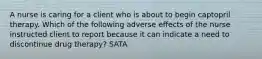 A nurse is caring for a client who is about to begin captopril therapy. Which of the following adverse effects of the nurse instructed client to report because it can indicate a need to discontinue drug therapy? SATA