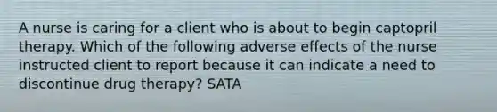 A nurse is caring for a client who is about to begin captopril therapy. Which of the following adverse effects of the nurse instructed client to report because it can indicate a need to discontinue drug therapy? SATA