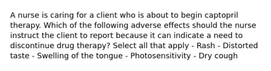 A nurse is caring for a client who is about to begin captopril therapy. Which of the following adverse effects should the nurse instruct the client to report because it can indicate a need to discontinue drug therapy? Select all that apply - Rash - Distorted taste - Swelling of the tongue - Photosensitivity - Dry cough