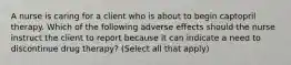 A nurse is caring for a client who is about to begin captopril therapy. Which of the following adverse effects should the nurse instruct the client to report because it can indicate a need to discontinue drug therapy? (Select all that apply)