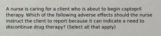 A nurse is caring for a client who is about to begin captopril therapy. Which of the following adverse effects should the nurse instruct the client to report because it can indicate a need to discontinue drug therapy? (Select all that apply)