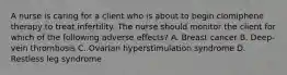 A nurse is caring for a client who is about to begin clomiphene therapy to treat infertility. The nurse should monitor the client for which of the following adverse effects? A. Breast cancer B. Deep-vein thrombosis C. Ovarian hyperstimulation syndrome D. Restless leg syndrome