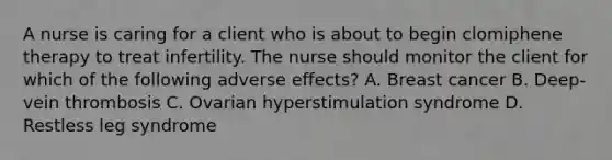 A nurse is caring for a client who is about to begin clomiphene therapy to treat infertility. The nurse should monitor the client for which of the following adverse effects? A. Breast cancer B. Deep-vein thrombosis C. Ovarian hyperstimulation syndrome D. Restless leg syndrome