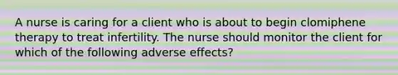 A nurse is caring for a client who is about to begin clomiphene therapy to treat infertility. The nurse should monitor the client for which of the following adverse effects?