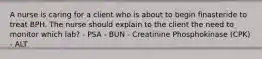 A nurse is caring for a client who is about to begin finasteride to treat BPH. The nurse should explain to the client the need to monitor which lab? - PSA - BUN - Creatinine Phosphokinase (CPK) - ALT