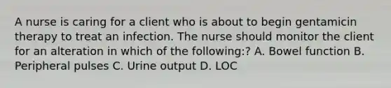 A nurse is caring for a client who is about to begin gentamicin therapy to treat an infection. The nurse should monitor the client for an alteration in which of the following:? A. Bowel function B. Peripheral pulses C. Urine output D. LOC