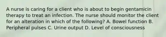 A nurse is caring for a client who is about to begin gentamicin therapy to treat an infection. The nurse should monitor the client for an alteration in which of the following? A. Bowel function B. Peripheral pulses C. Urine output D. Level of consciousness