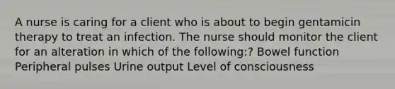 A nurse is caring for a client who is about to begin gentamicin therapy to treat an infection. The nurse should monitor the client for an alteration in which of the following:? Bowel function Peripheral pulses Urine output Level of consciousness