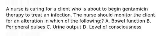 A nurse is caring for a client who is about to begin gentamicin therapy to treat an infection. The nurse should monitor the client for an alteration in which of the following:? A. Bowel function B. Peripheral pulses C. Urine output D. Level of consciousness