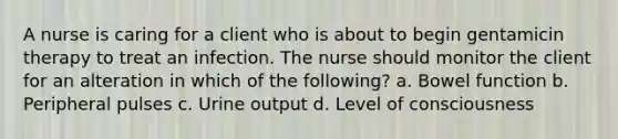 A nurse is caring for a client who is about to begin gentamicin therapy to treat an infection. The nurse should monitor the client for an alteration in which of the following? a. Bowel function b. Peripheral pulses c. Urine output d. Level of consciousness