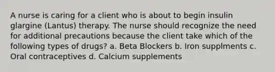 A nurse is caring for a client who is about to begin insulin glargine (Lantus) therapy. The nurse should recognize the need for additional precautions because the client take which of the following types of drugs? a. Beta Blockers b. Iron supplments c. Oral contraceptives d. Calcium supplements