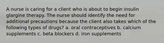 A nurse is caring for a client who is about to begin insulin glargine therapy. The nurse should identify the need for additional precautions because the client also takes which of the following types of drugs? a. oral contraceptives b. calcium supplements c. beta blockers d. iron supplements