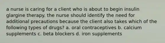 a nurse is caring for a client who is about to begin insulin glargine therapy. the nurse should identify the need for additional precautions because the client also takes which of the following types of drugs? a. oral contraceptives b. calcium supplements c. beta blockers d. iron supplements