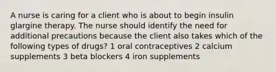 A nurse is caring for a client who is about to begin insulin glargine therapy. The nurse should identify the need for additional precautions because the client also takes which of the following types of drugs? 1 oral contraceptives 2 calcium supplements 3 beta blockers 4 iron supplements