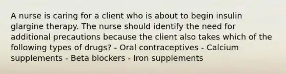 A nurse is caring for a client who is about to begin insulin glargine therapy. The nurse should identify the need for additional precautions because the client also takes which of the following types of drugs? - Oral contraceptives - Calcium supplements - Beta blockers - Iron supplements