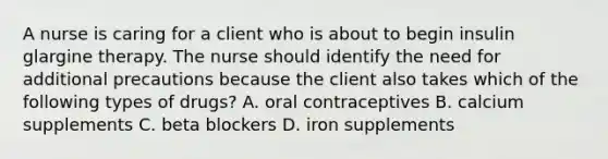 A nurse is caring for a client who is about to begin insulin glargine therapy. The nurse should identify the need for additional precautions because the client also takes which of the following types of drugs? A. oral contraceptives B. calcium supplements C. beta blockers D. iron supplements