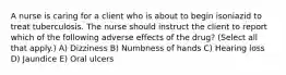 A nurse is caring for a client who is about to begin isoniazid to treat tuberculosis. The nurse should instruct the client to report which of the following adverse effects of the drug? (Select all that apply.) A) Dizziness B) Numbness of hands C) Hearing loss D) Jaundice E) Oral ulcers