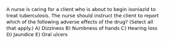 A nurse is caring for a client who is about to begin isoniazid to treat tuberculosis. The nurse should instruct the client to report which of the following adverse effects of the drug? (Select all that apply.) A) Dizziness B) Numbness of hands C) Hearing loss D) Jaundice E) Oral ulcers