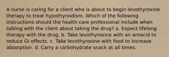 A nurse is caring for a client who is about to begin levothyroxine therapy to treat hypothyroidism. Which of the following instructions should the health care professional include when talking with the client about taking the drug? a. Expect lifelong therapy with the drug. b. Take levothyroxine with an antacid to reduce GI effects. c. Take levothyroxine with food to increase absorption. d. Carry a carbohydrate snack at all times.