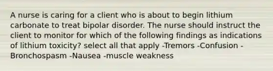 A nurse is caring for a client who is about to begin lithium carbonate to treat bipolar disorder. The nurse should instruct the client to monitor for which of the following findings as indications of lithium toxicity? select all that apply -Tremors -Confusion -Bronchospasm -Nausea -muscle weakness