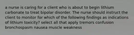 a nurse is caring for a client who is about to begin lithium carbonate to treat bipolar disorder. The nurse should instruct the client to monitor for which of the following findings as indications of lithium toxicity? select all that apply tremors confusion bronchospasm nausea muscle weakness