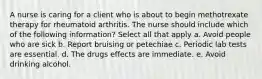 A nurse is caring for a client who is about to begin methotrexate therapy for rheumatoid arthritis. The nurse should include which of the following information? Select all that apply a. Avoid people who are sick b. Report bruising or petechiae c. Periodic lab tests are essential. d. The drugs effects are immediate. e. Avoid drinking alcohol.