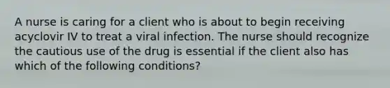 A nurse is caring for a client who is about to begin receiving acyclovir IV to treat a viral infection. The nurse should recognize the cautious use of the drug is essential if the client also has which of the following conditions?