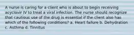 A nurse is caring for a client who is about to begin receiving acyclovir IV to treat a viral infection. The nurse should recognize that cautious use of the drug is essential if the client also has which of the following conditions? a. Heart failure b. Dehydration c. Asthma d. Tinnitus