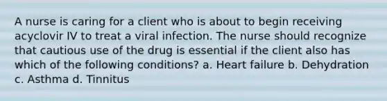 A nurse is caring for a client who is about to begin receiving acyclovir IV to treat a viral infection. The nurse should recognize that cautious use of the drug is essential if the client also has which of the following conditions? a. Heart failure b. Dehydration c. Asthma d. Tinnitus