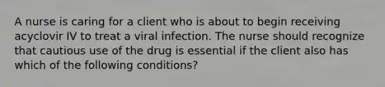 A nurse is caring for a client who is about to begin receiving acyclovir IV to treat a viral infection. The nurse should recognize that cautious use of the drug is essential if the client also has which of the following conditions?