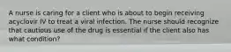 A nurse is caring for a client who is about to begin receiving acyclovir IV to treat a viral infection. The nurse should recognize that cautious use of the drug is essential if the client also has what condition?