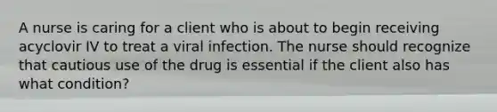 A nurse is caring for a client who is about to begin receiving acyclovir IV to treat a viral infection. The nurse should recognize that cautious use of the drug is essential if the client also has what condition?