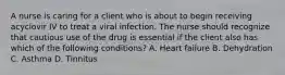 A nurse is caring for a client who is about to begin receiving acyclovir IV to treat a viral infection. The nurse should recognize that cautious use of the drug is essential if the client also has which of the following conditions? A. Heart failure B. Dehydration C. Asthma D. Tinnitus