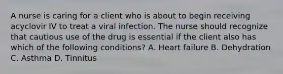 A nurse is caring for a client who is about to begin receiving acyclovir IV to treat a viral infection. The nurse should recognize that cautious use of the drug is essential if the client also has which of the following conditions? A. Heart failure B. Dehydration C. Asthma D. Tinnitus