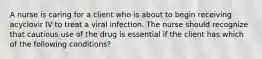 A nurse is caring for a client who is about to begin receiving acyclovir IV to treat a viral infection. The nurse should recognize that cautious use of the drug is essential if the client has which of the following conditions?