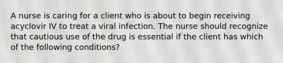 A nurse is caring for a client who is about to begin receiving acyclovir IV to treat a viral infection. The nurse should recognize that cautious use of the drug is essential if the client has which of the following conditions?