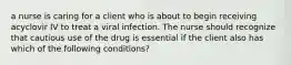 a nurse is caring for a client who is about to begin receiving acyclovir IV to treat a viral infection. The nurse should recognize that cautious use of the drug is essential if the client also has which of the following conditions?