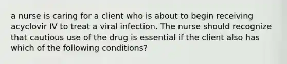 a nurse is caring for a client who is about to begin receiving acyclovir IV to treat a viral infection. The nurse should recognize that cautious use of the drug is essential if the client also has which of the following conditions?