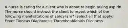 A nurse is caring for a client who is about to begin taking aspirin. The nurse should instruct the client to report which of the following manifestations of salicylism? (select all that apply) Fever Tinnitus Diaphoresis Thrombophlebitis Dizziness